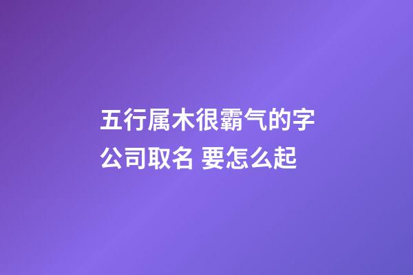 五行属木很霸气的字公司取名 要怎么起-第1张-公司起名-玄机派